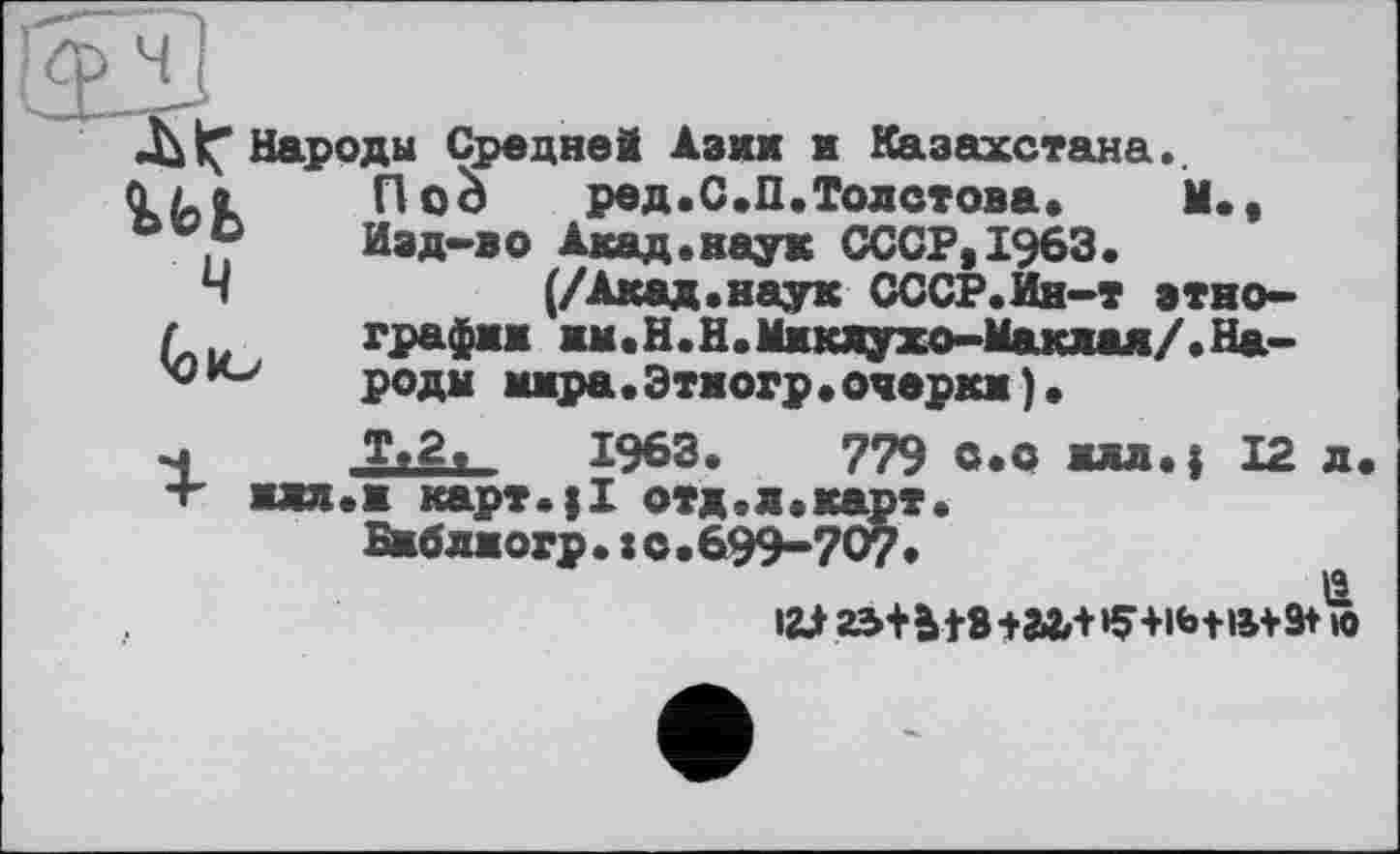 ﻿ч
^"Народы Средней Азии и Казахстана..
Пой ред.С.П.Толстова. М., Изд-во Акад.наук СССР,1963.
(/Акад.наук СССР.Ин-т этно-графжж жм.Н.Н.Миклухо-Маклая/.Народы мжра.Этногр.очеркж).
Т.2,	1963.	779 с.с жлл.{ 12 л
жлл.ж карт.|1 отд.л.карт.
Бжблжогр.:с.699-70?.
ц
I2J 25+Ы8+гЛ+»9+1Ь+»+9+ »0